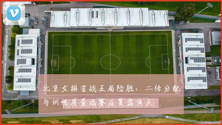 北京女排苦战五局险胜，二传分配与训练质量成赛后复盘焦点