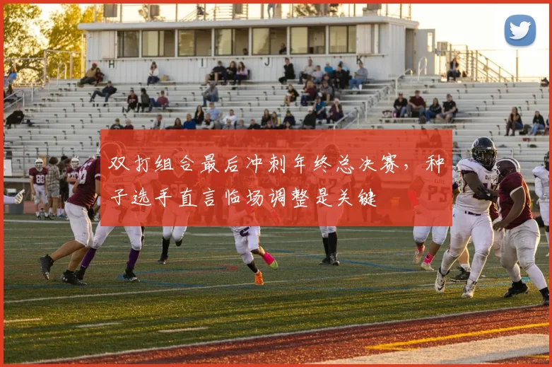 双打组合最后冲刺年终总决赛，种子选手直言临场调整是关键