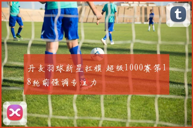 丹麦羽球新星扛旗 超级1000赛第18轮前强调专注力