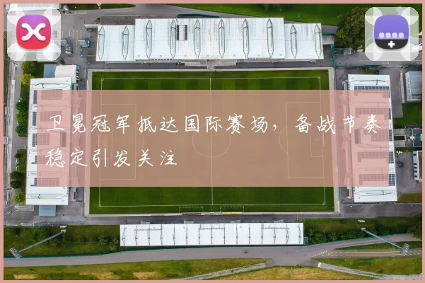 卫冕冠军抵达国际赛场，备战节奏稳定引发关注