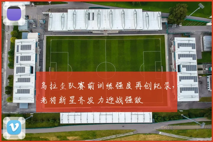 乌拉圭队赛前训练强度再创纪录，老将新星齐发力迎战强敌