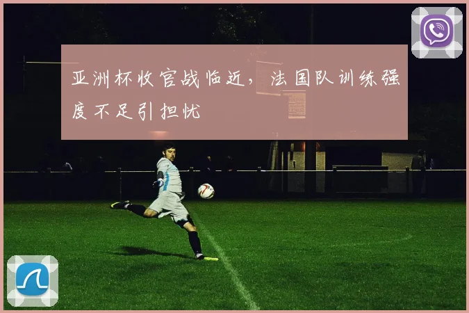 亚洲杯收官战临近，法国队训练强度不足引担忧