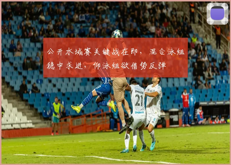 公开水域赛关键战在即，混合泳组稳中求进，仰泳组欲借势反弹