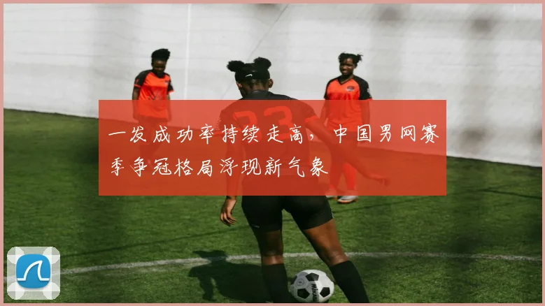 一发成功率持续走高，中国男网赛季争冠格局浮现新气象