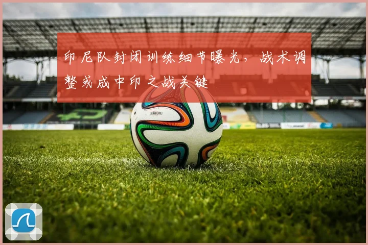 印尼队封闭训练细节曝光，战术调整或成中印之战关键