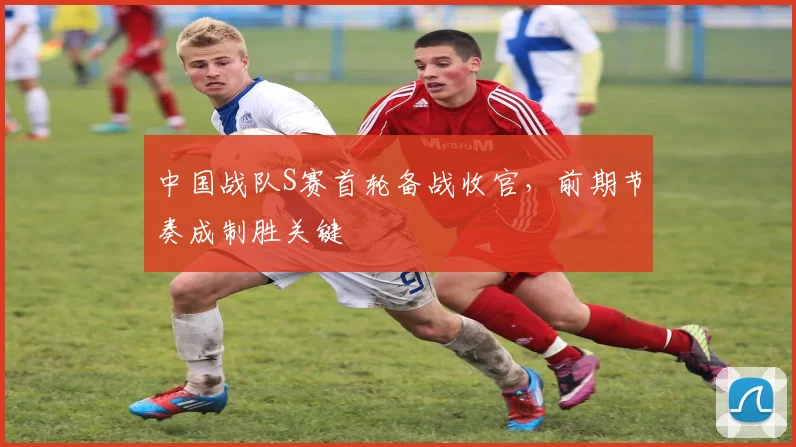 中国战队S赛首轮备战收官，前期节奏成制胜关键