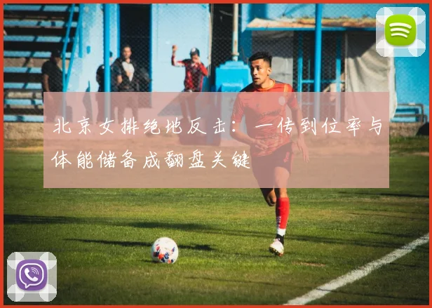 北京女排绝地反击：一传到位率与体能储备成翻盘关键