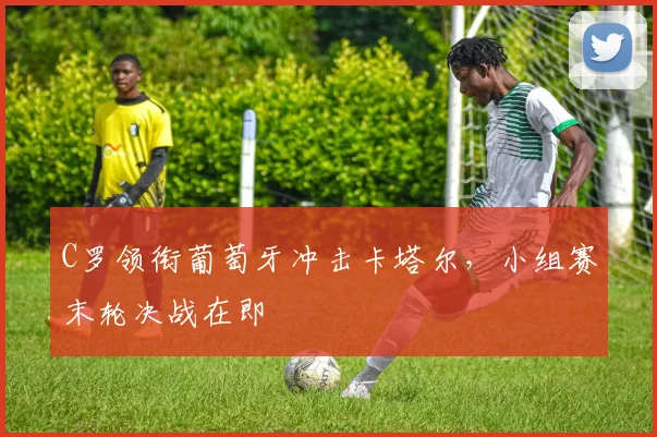 C罗领衔葡萄牙冲击卡塔尔，小组赛末轮决战在即
