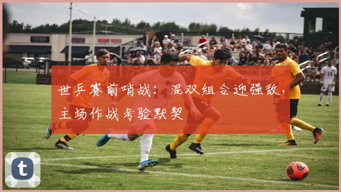 世乒赛前哨战：混双组合迎强敌，主场作战考验默契