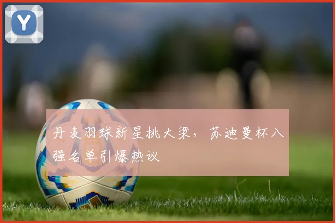 丹麦羽球新星挑大梁，苏迪曼杯八强名单引爆热议
