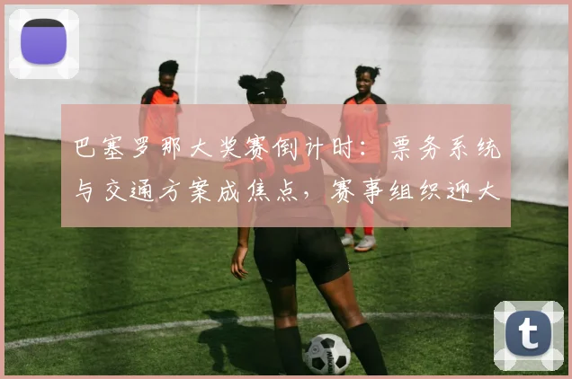 巴塞罗那大奖赛倒计时：票务系统与交通方案成焦点，赛事组织迎大考