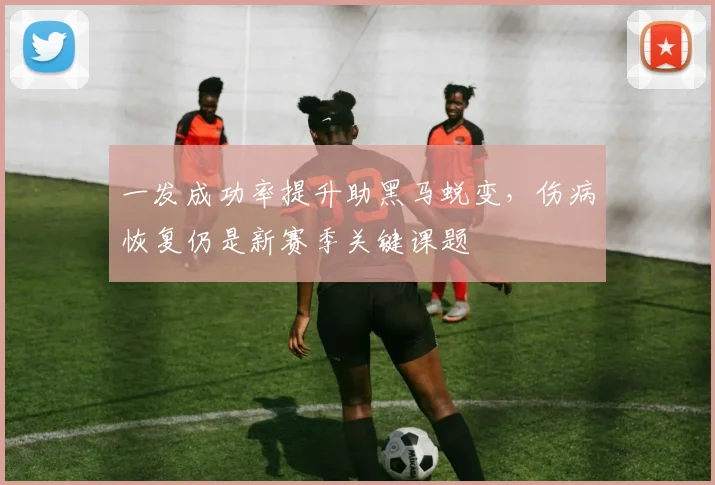 一发成功率提升助黑马蜕变，伤病恢复仍是新赛季关键课题