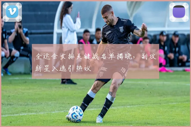 全运会女排关键战名单揭晓，副攻新星入选引热议
