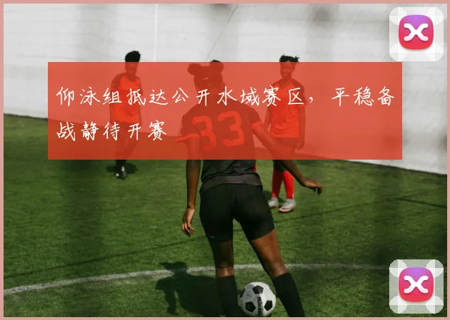 仰泳组抵达公开水域赛区，平稳备战静待开赛