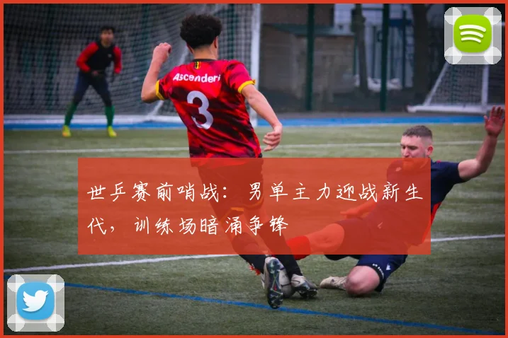 世乒赛前哨战：男单主力迎战新生代，训练场暗涌争锋