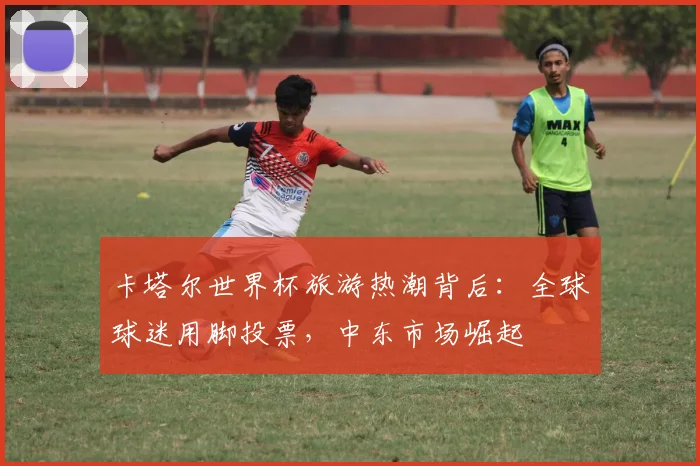 卡塔尔世界杯旅游热潮背后：全球球迷用脚投票，中东市场崛起