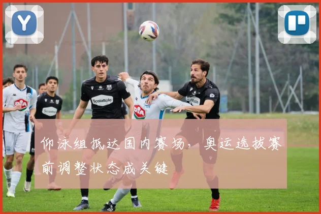 仰泳组抵达国内赛场，奥运选拔赛前调整状态成关键
