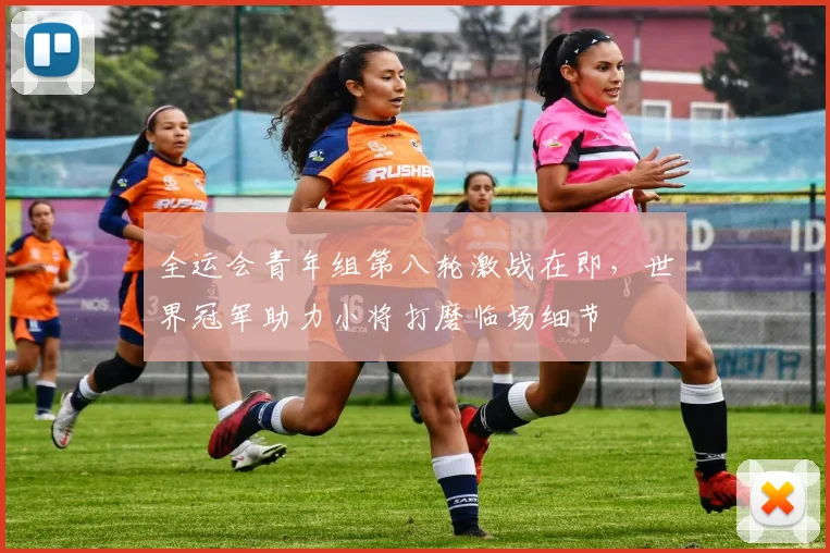 全运会青年组第八轮激战在即，世界冠军助力小将打磨临场细节