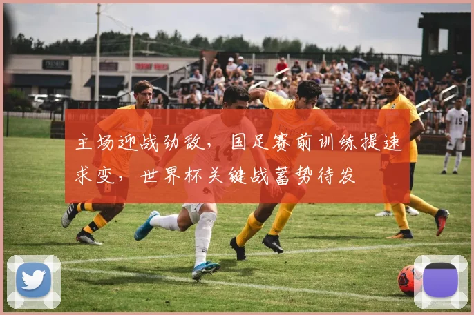 主场迎战劲敌，国足赛前训练提速求变，世界杯关键战蓄势待发