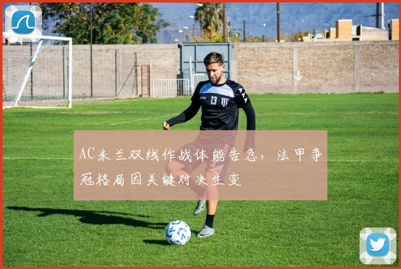 AC米兰双线作战体能告急，法甲争冠格局因关键对决生变
