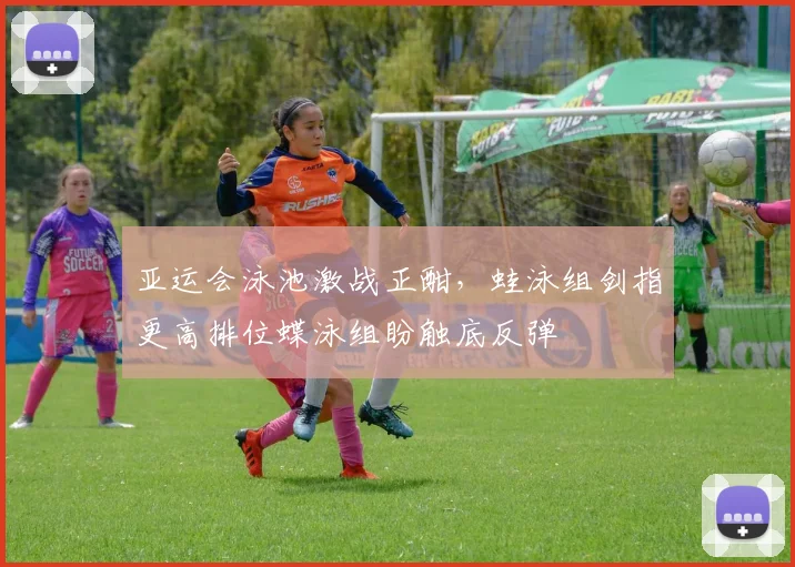 亚运会泳池激战正酣，蛙泳组剑指更高排位蝶泳组盼触底反弹