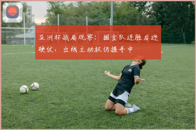 亚洲杯战局观察：掘金队连胜后迎硬仗，出线主动权仍握手中