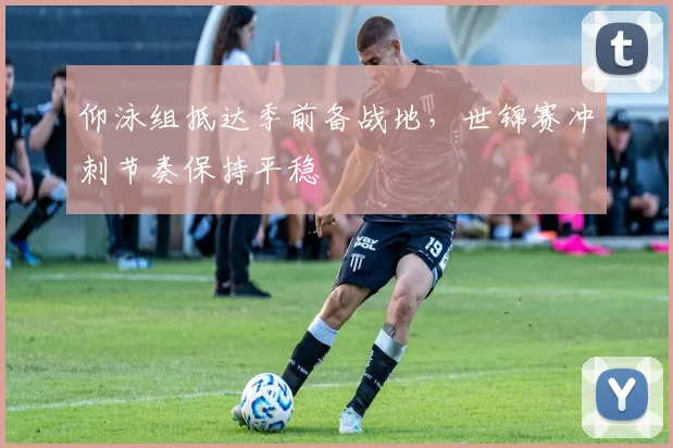 仰泳组抵达季前备战地，世锦赛冲刺节奏保持平稳