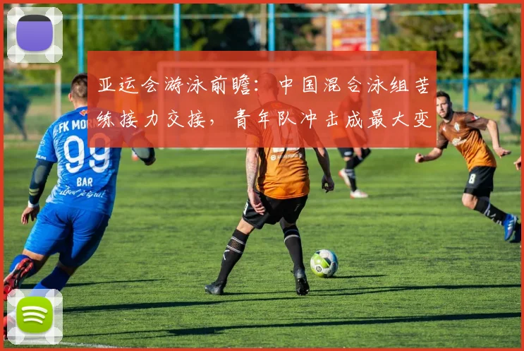 亚运会游泳前瞻：中国混合泳组苦练接力交接，青年队冲击成最大变数
