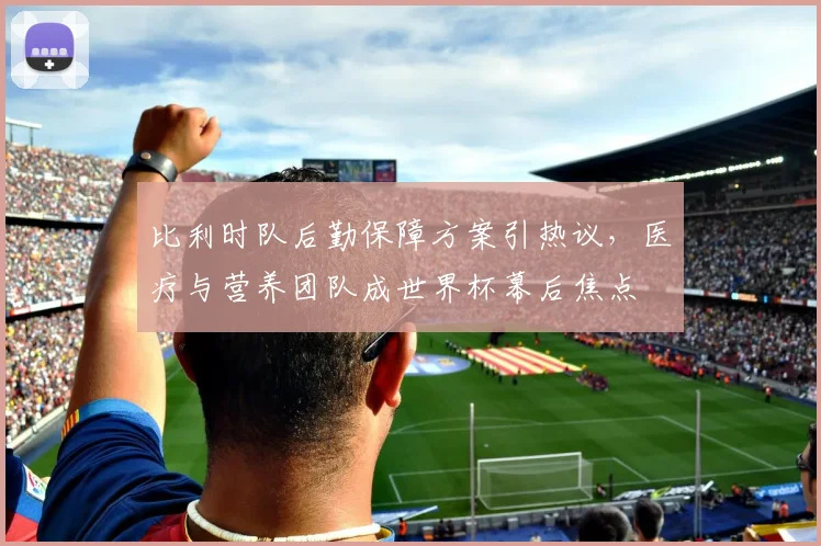比利时队后勤保障方案引热议，医疗与营养团队成世界杯幕后焦点