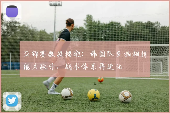 亚锦赛数据揭晓：韩国队多拍相持能力跃升，战术体系再进化