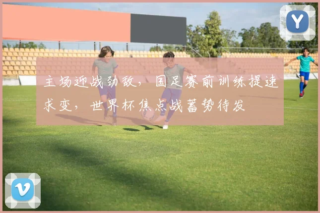 主场迎战劲敌，国足赛前训练提速求变，世界杯焦点战蓄势待发