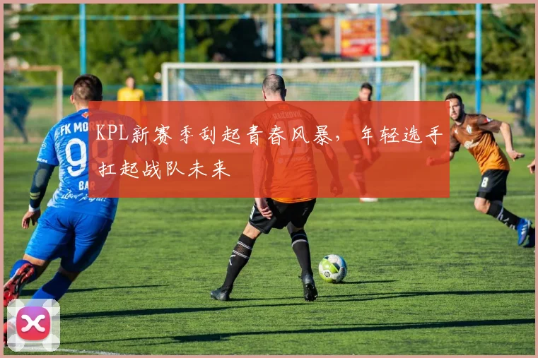 KPL新赛季刮起青春风暴，年轻选手扛起战队未来