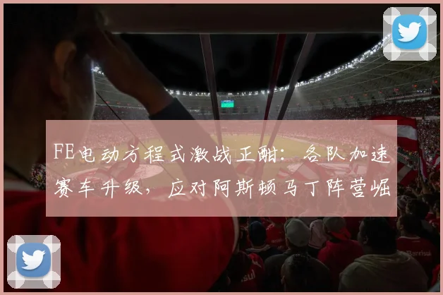 FE电动方程式激战正酣：各队加速赛车升级，应对阿斯顿马丁阵营崛起