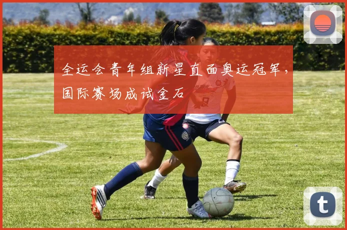 全运会青年组新星直面奥运冠军，国际赛场成试金石