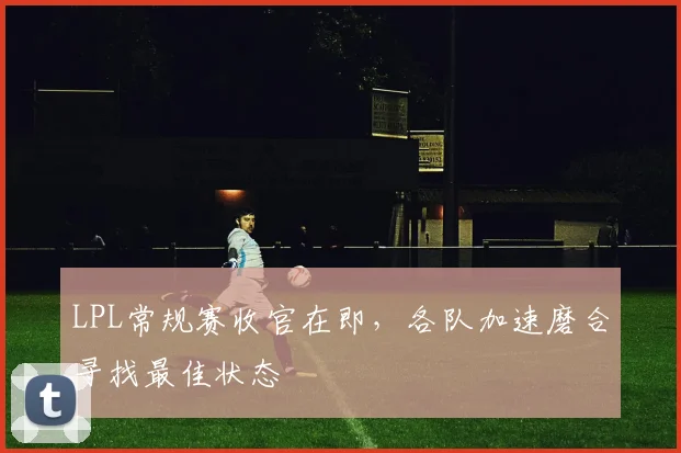 LPL常规赛收官在即，各队加速磨合寻找最佳状态