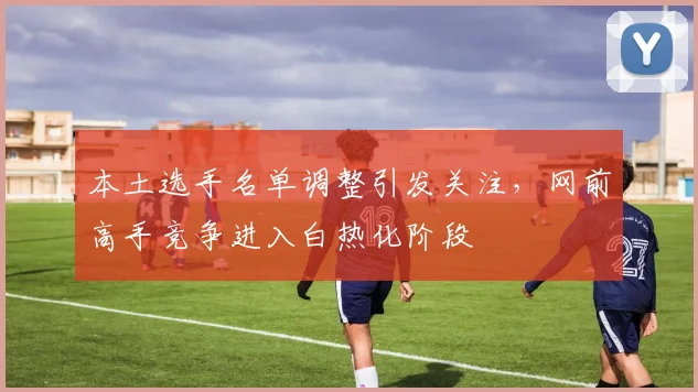本土选手名单调整引发关注，网前高手竞争进入白热化阶段