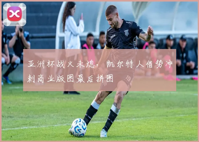 亚洲杯战火未熄，凯尔特人借势冲刺商业版图最后拼图