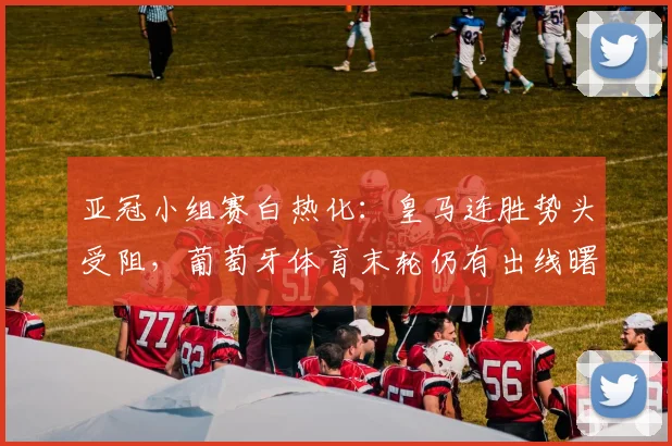 亚冠小组赛白热化：皇马连胜势头受阻，葡萄牙体育末轮仍有出线曙光