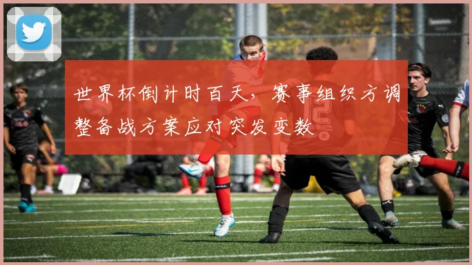 世界杯倒计时百天，赛事组织方调整备战方案应对突发变数