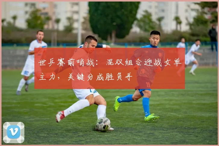 世乒赛前哨战：混双组合迎战女单主力，关键分成胜负手