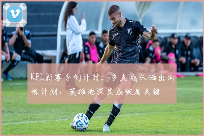 KPL新赛季倒计时：多支战队晒出训练计划，英雄池深度成破局关键