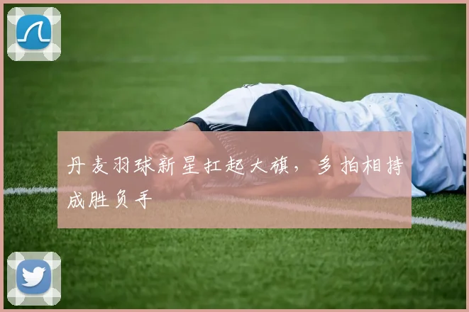 丹麦羽球新星扛起大旗，多拍相持成胜负手