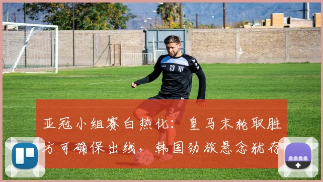 亚冠小组赛白热化：皇马末轮取胜方可确保出线，韩国劲旅悬念犹存