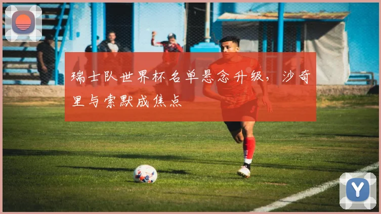 瑞士队世界杯名单悬念升级，沙奇里与索默成焦点