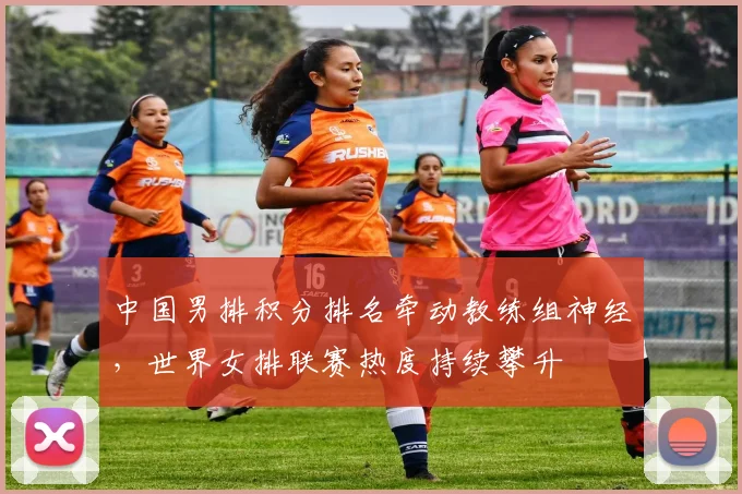 中国男排积分排名牵动教练组神经，世界女排联赛热度持续攀升