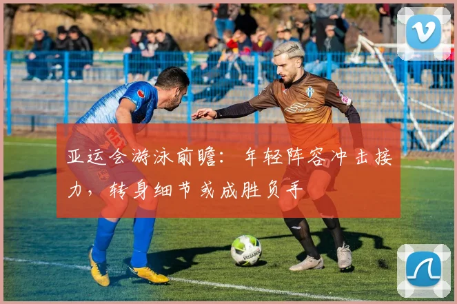 亚运会游泳前瞻：年轻阵容冲击接力，转身细节或成胜负手