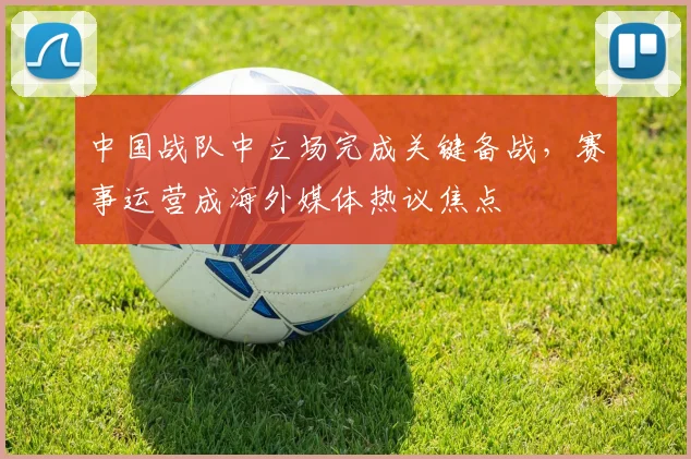 中国战队中立场完成关键备战，赛事运营成海外媒体热议焦点