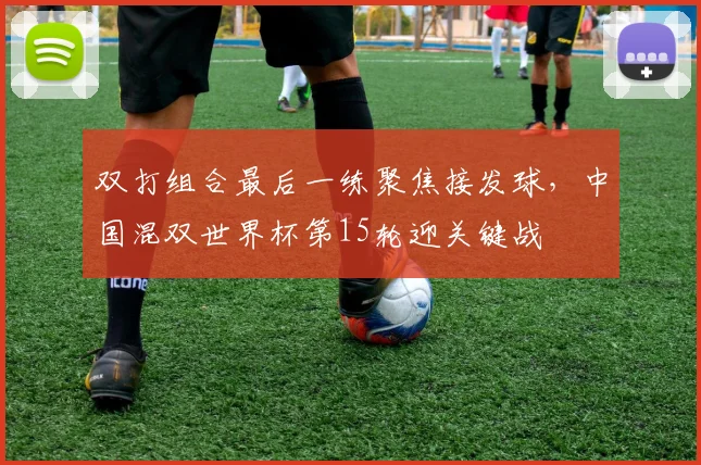 双打组合最后一练聚焦接发球，中国混双世界杯第15轮迎关键战